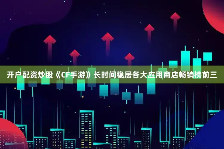 开户配资炒股《CF手游》长时间稳居各大应用商店畅销榜前三