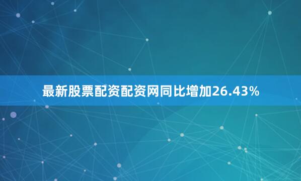 最新股票配资配资网同比增加26.43%